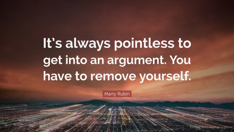 Marty Rubin Quote: “It’s always pointless to get into an argument. You have to remove yourself.”