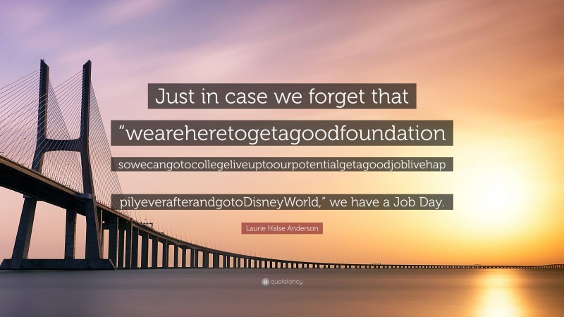Laurie Halse Anderson Quote: “Just in case we forget that “weareheretogetagoodfoundation sowecangotocollegeliveuptoourpotentialgetagoodjoblivehap pilyeverafterandgotoDisneyWorld,” we have a Job Day.”
