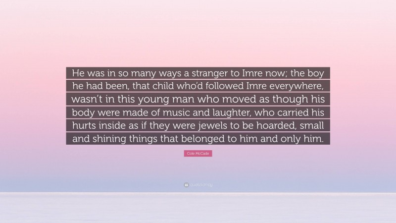 Cole McCade Quote: “He was in so many ways a stranger to Imre now; the boy he had been, that child who’d followed Imre everywhere, wasn’t in this young man who moved as though his body were made of music and laughter, who carried his hurts inside as if they were jewels to be hoarded, small and shining things that belonged to him and only him.”