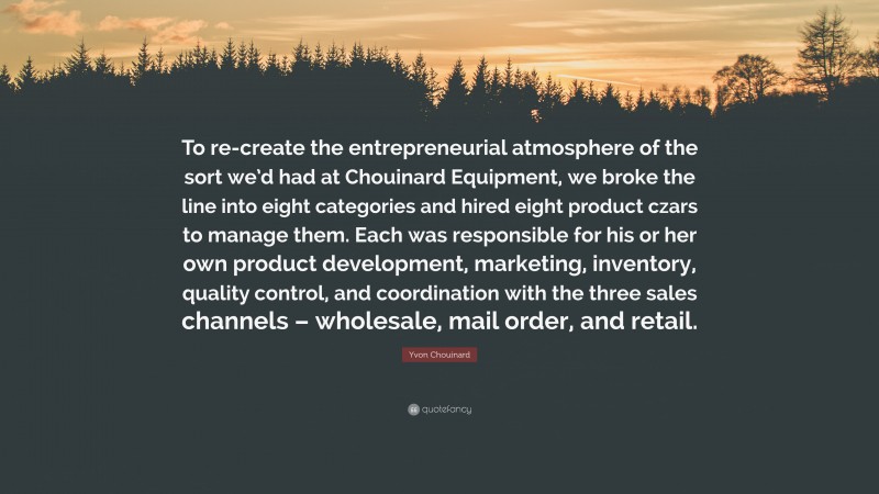 Yvon Chouinard Quote: “To re-create the entrepreneurial atmosphere of the sort we’d had at Chouinard Equipment, we broke the line into eight categories and hired eight product czars to manage them. Each was responsible for his or her own product development, marketing, inventory, quality control, and coordination with the three sales channels – wholesale, mail order, and retail.”