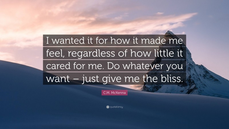 C.M. McKenna Quote: “I wanted it for how it made me feel, regardless of how little it cared for me. Do whatever you want – just give me the bliss.”