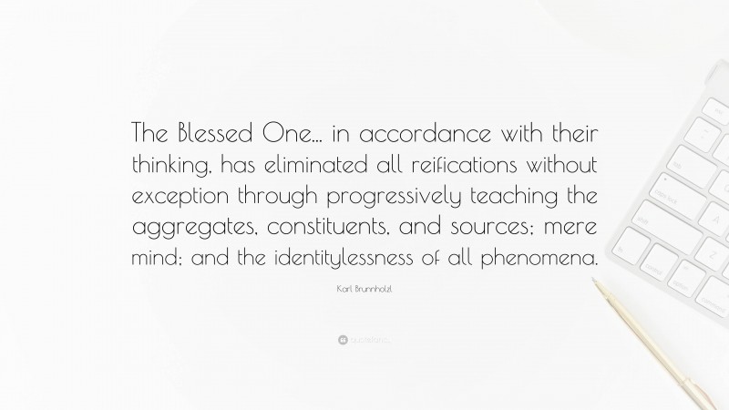 Karl Brunnholzl Quote: “The Blessed One... in accordance with their thinking, has eliminated all reifications without exception through progressively teaching the aggregates, constituents, and sources; mere mind; and the identitylessness of all phenomena.”