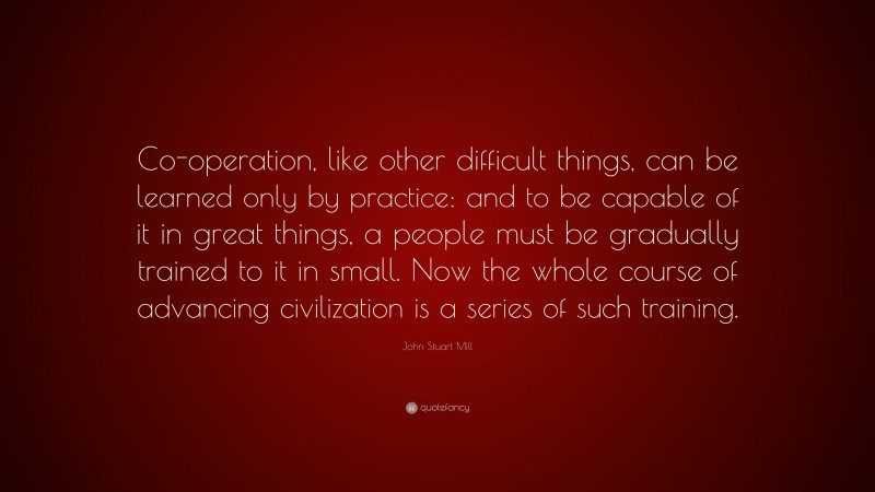 John Stuart Mill Quote: “Co-operation, like other difficult things, can be learned only by practice: and to be capable of it in great things, a people must be gradually trained to it in small. Now the whole course of advancing civilization is a series of such training.”