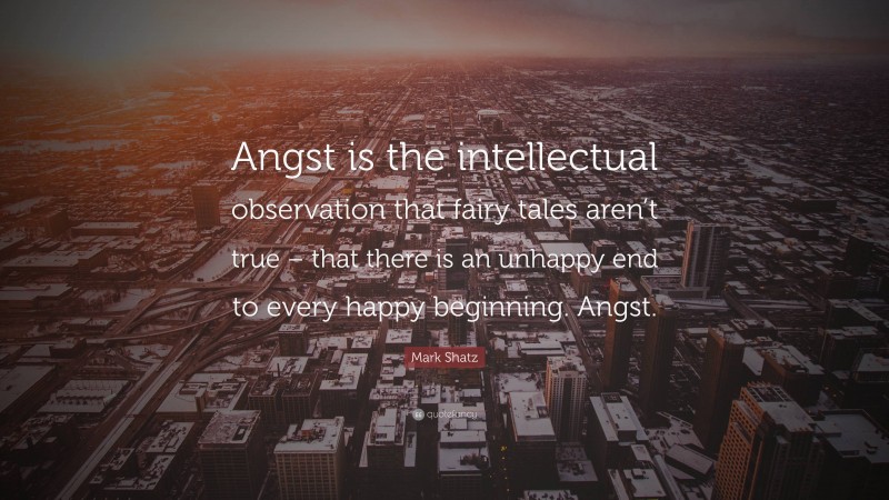 Mark Shatz Quote: “Angst is the intellectual observation that fairy tales aren’t true – that there is an unhappy end to every happy beginning. Angst.”