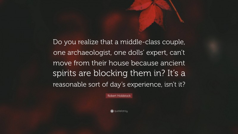 Robert Holdstock Quote: “Do you realize that a middle-class couple, one archaeologist, one dolls’ expert, can’t move from their house because ancient spirits are blocking them in? It’s a reasonable sort of day’s experience, isn’t it?”