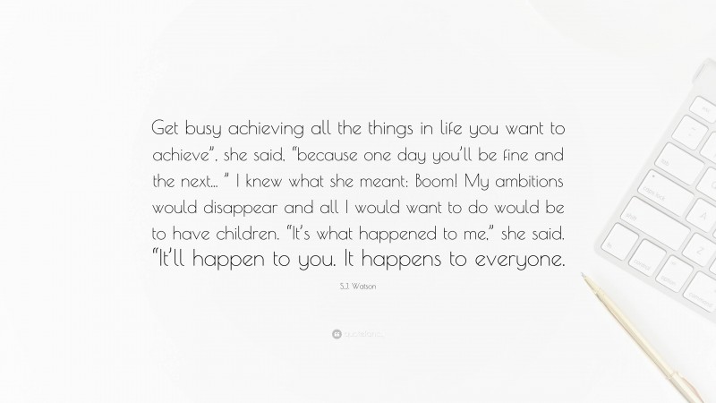 S.J. Watson Quote: “Get busy achieving all the things in life you want to achieve”, she said, “because one day you’ll be fine and the next... ” I knew what she meant: Boom! My ambitions would disappear and all I would want to do would be to have children. “It’s what happened to me,” she said. “It’ll happen to you. It happens to everyone.”