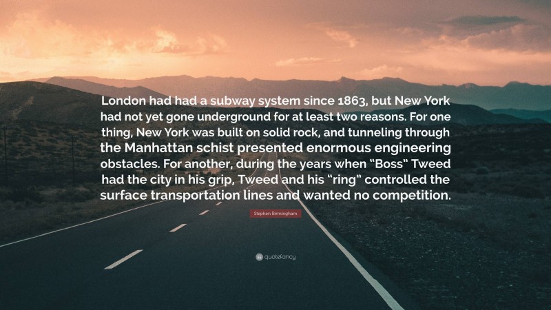 Stephen Birmingham Quote: “London had had a subway system since 1863, but New York had not yet gone underground for at least two reasons. For one thing, New York was built on solid rock, and tunneling through the Manhattan schist presented enormous engineering obstacles. For another, during the years when “Boss” Tweed had the city in his grip, Tweed and his “ring” controlled the surface transportation lines and wanted no competition.”