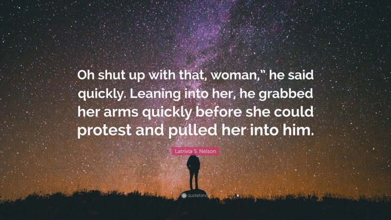 Latrivia S. Nelson Quote: “Oh shut up with that, woman,” he said quickly. Leaning into her, he grabbed her arms quickly before she could protest and pulled her into him.”