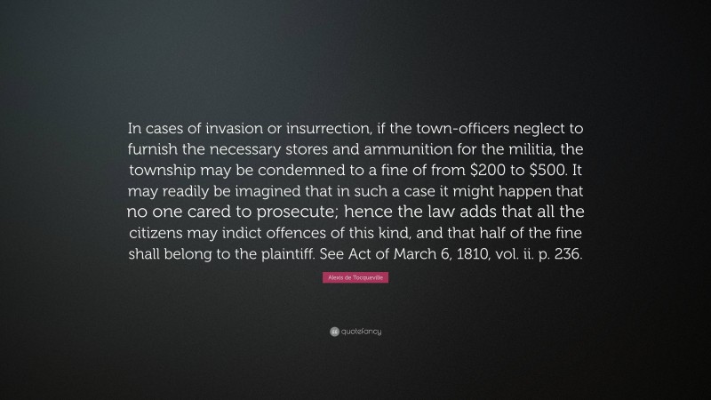 Alexis de Tocqueville Quote: “In cases of invasion or insurrection, if the town-officers neglect to furnish the necessary stores and ammunition for the militia, the township may be condemned to a fine of from $200 to $500. It may readily be imagined that in such a case it might happen that no one cared to prosecute; hence the law adds that all the citizens may indict offences of this kind, and that half of the fine shall belong to the plaintiff. See Act of March 6, 1810, vol. ii. p. 236.”