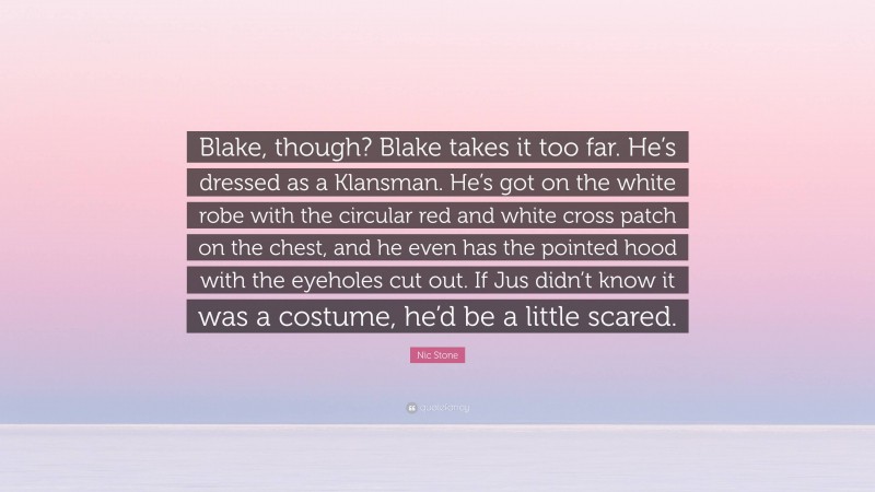 Nic Stone Quote: “Blake, though? Blake takes it too far. He’s dressed as a Klansman. He’s got on the white robe with the circular red and white cross patch on the chest, and he even has the pointed hood with the eyeholes cut out. If Jus didn’t know it was a costume, he’d be a little scared.”