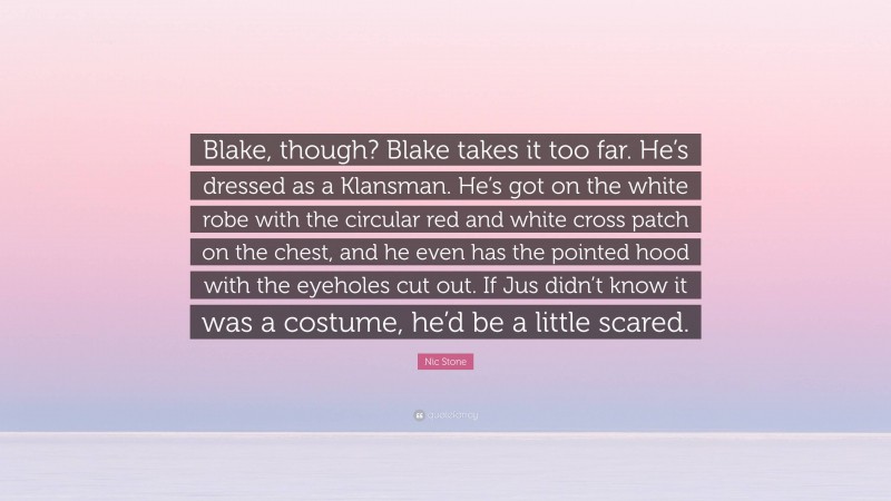 Nic Stone Quote: “Blake, though? Blake takes it too far. He’s dressed as a Klansman. He’s got on the white robe with the circular red and white cross patch on the chest, and he even has the pointed hood with the eyeholes cut out. If Jus didn’t know it was a costume, he’d be a little scared.”