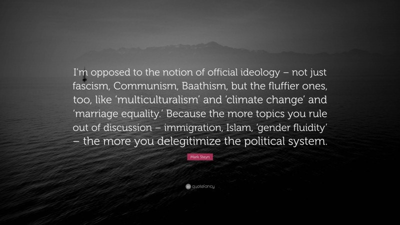 Mark Steyn Quote: “I’m opposed to the notion of official ideology – not just fascism, Communism, Baathism, but the fluffier ones, too, like ‘multiculturalism’ and ‘climate change’ and ‘marriage equality.’ Because the more topics you rule out of discussion – immigration, Islam, ‘gender fluidity’ – the more you delegitimize the political system.”