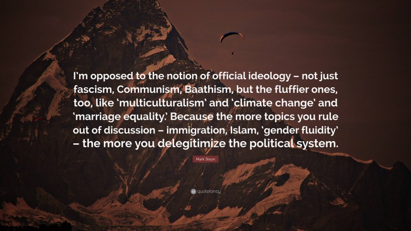 Mark Steyn Quote: “I’m opposed to the notion of official ideology – not just fascism, Communism, Baathism, but the fluffier ones, too, like ‘multiculturalism’ and ‘climate change’ and ‘marriage equality.’ Because the more topics you rule out of discussion – immigration, Islam, ‘gender fluidity’ – the more you delegitimize the political system.”