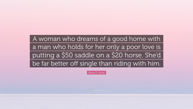 Nancy E. Turner Quote: “A woman who dreams of a good home with a man who holds for her only a poor love is putting a $50 saddle on a $20 horse. She’d be far better off single than riding with him.”