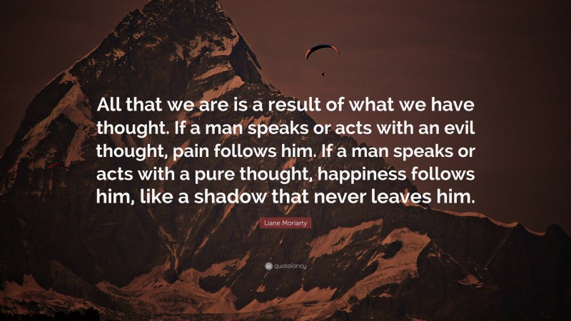 Liane Moriarty Quote: “All that we are is a result of what we have thought. If a man speaks or acts with an evil thought, pain follows him. If a man speaks or acts with a pure thought, happiness follows him, like a shadow that never leaves him.”