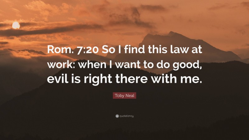 Toby Neal Quote: “Rom. 7:20 So I find this law at work: when I want to do good, evil is right there with me.”