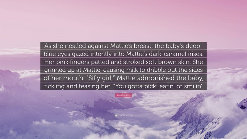 Laila Ibrahim Quote: “As she nestled against Mattie’s breast, the baby’s deep-blue eyes gazed intently into Mattie’s dark-caramel irises. Her pink fingers patted and stroked soft brown skin. She grinned up at Mattie, causing milk to dribble out the sides of her mouth. “Silly girl,” Mattie admonished the baby, tickling and teasing her. “You gotta pick: eatin’ or smilin’.”
