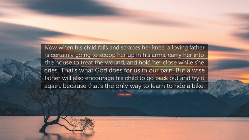 Tony Evans Quote: “Now when his child falls and scrapes her knee, a loving father is certainly going to scoop her up in his arms, carry her into the house to treat the wound, and hold her close while she cries. That’s what God does for us in our pain. But a wise father will also encourage his child to go back out and try it again, because that’s the only way to learn to ride a bike.”