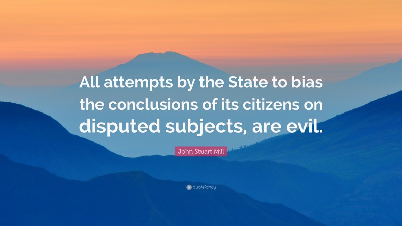 John Stuart Mill Quote: “All attempts by the State to bias the conclusions of its citizens on disputed subjects, are evil.”