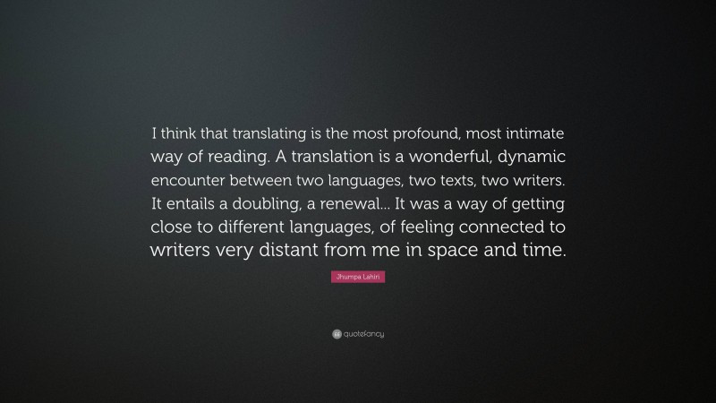 Jhumpa Lahiri Quote: “I think that translating is the most profound, most intimate way of reading. A translation is a wonderful, dynamic encounter between two languages, two texts, two writers. It entails a doubling, a renewal... It was a way of getting close to different languages, of feeling connected to writers very distant from me in space and time.”