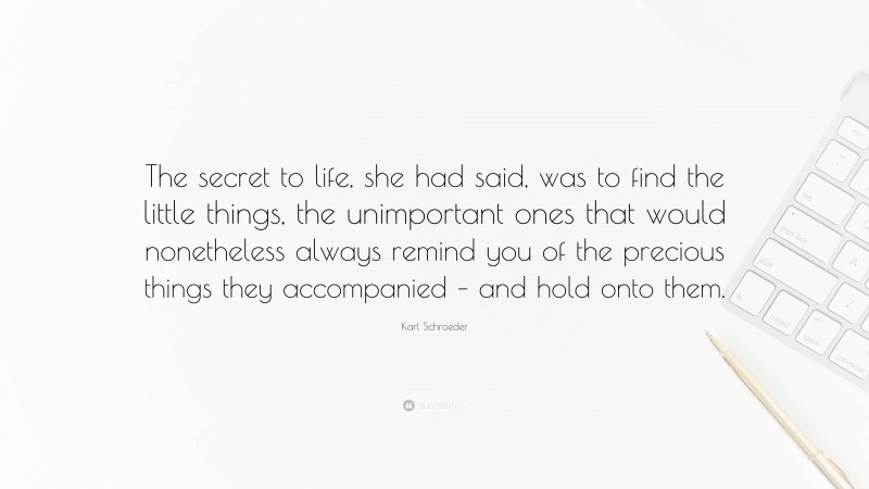 Karl Schroeder Quote: “The secret to life, she had said, was to find the little things, the unimportant ones that would nonetheless always remind you of the precious things they accompanied – and hold onto them.”