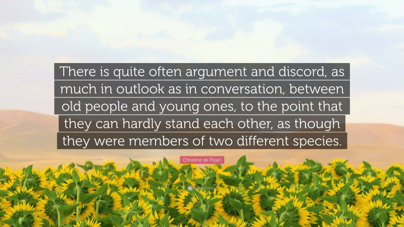 Christine de Pizan Quote: “There is quite often argument and discord, as much in outlook as in conversation, between old people and young ones, to the point that they can hardly stand each other, as though they were members of two different species.”