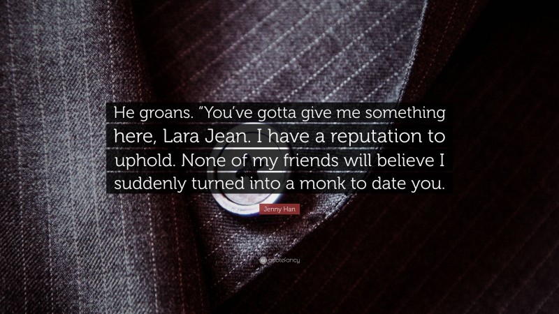 Jenny Han Quote: “He groans. “You’ve gotta give me something here, Lara Jean. I have a reputation to uphold. None of my friends will believe I suddenly turned into a monk to date you.”