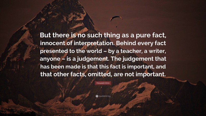 Howard Zinn Quote: “But there is no such thing as a pure fact, innocent of interpretation. Behind every fact presented to the world – by a teacher, a writer, anyone – is a judgement. The judgement that has been made is that this fact is important, and that other facts, omitted, are not important.”