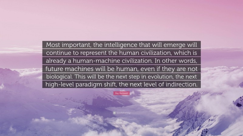 Ray Kurzweil Quote: “Most important, the intelligence that will emerge will continue to represent the human civilization, which is already a human-machine civilization. In other words, future machines will be human, even if they are not biological. This will be the next step in evolution, the next high-level paradigm shift, the next level of indirection.”