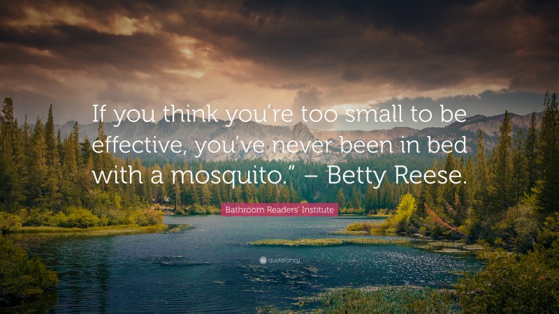 Bathroom Readers' Institute Quote: “If you think you’re too small to be effective, you’ve never been in bed with a mosquito.” – Betty Reese.”