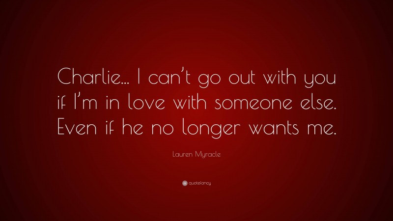 Lauren Myracle Quote: “Charlie... I can’t go out with you if I’m in love with someone else. Even if he no longer wants me.”