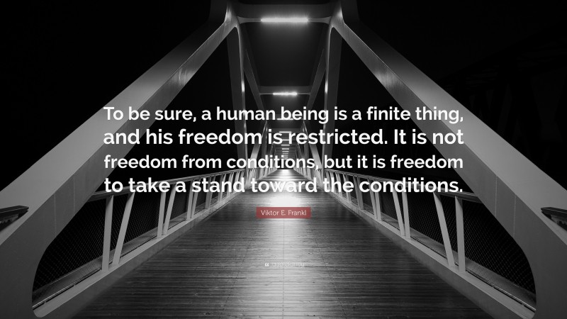 Viktor E. Frankl Quote: “To be sure, a human being is a finite thing, and his freedom is restricted. It is not freedom from conditions, but it is freedom to take a stand toward the conditions.”