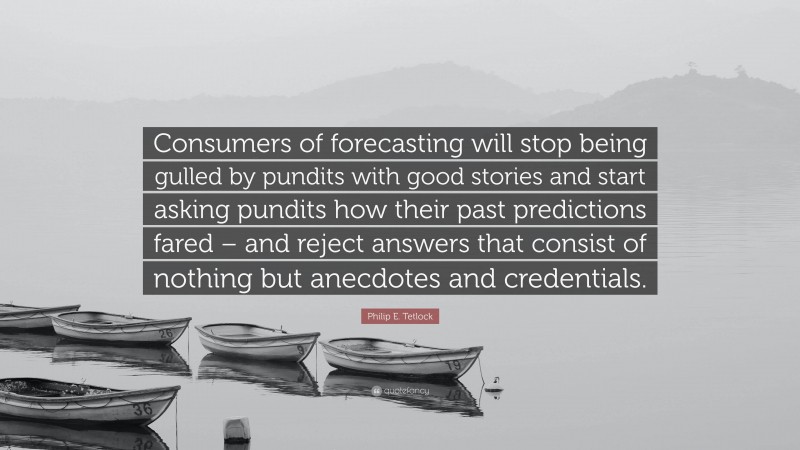 Philip E. Tetlock Quote: “Consumers of forecasting will stop being gulled by pundits with good stories and start asking pundits how their past predictions fared – and reject answers that consist of nothing but anecdotes and credentials.”