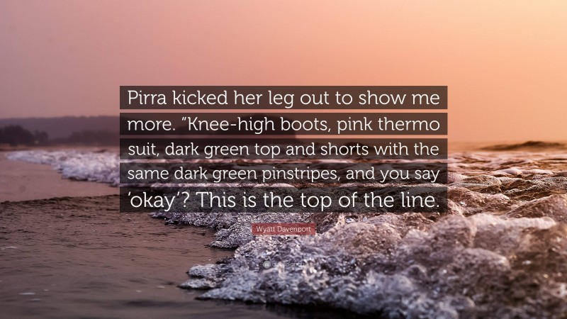 Wyatt Davenport Quote: “Pirra kicked her leg out to show me more. “Knee-high boots, pink thermo suit, dark green top and shorts with the same dark green pinstripes, and you say ‘okay’? This is the top of the line.”