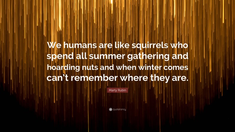 Marty Rubin Quote: “We humans are like squirrels who spend all summer gathering and hoarding nuts and when winter comes can’t remember where they are.”