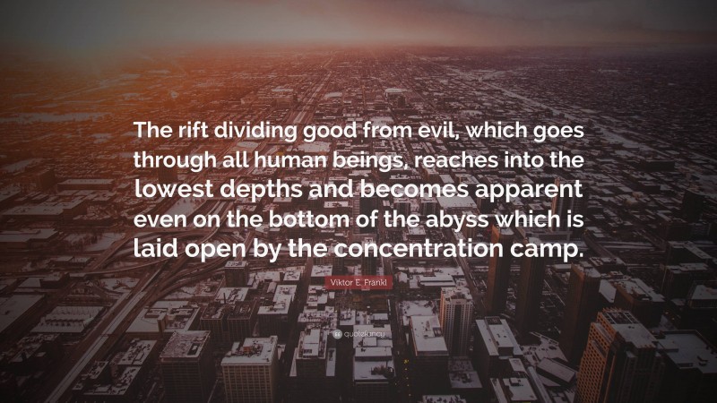 Viktor E. Frankl Quote: “The rift dividing good from evil, which goes through all human beings, reaches into the lowest depths and becomes apparent even on the bottom of the abyss which is laid open by the concentration camp.”