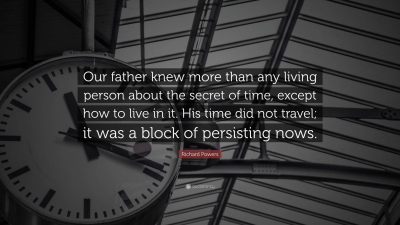 Richard Powers Quote: “Our father knew more than any living person about the secret of time, except how to live in it. His time did not travel; it was a block of persisting nows.”