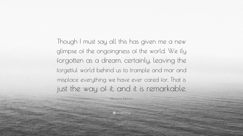 Marilynne Robinson Quote: “Though I must say all this has given me a new glimpse of the ongoingness of the world. We fly forgotten as a dream, certainly, leaving the forgetful world behind us to trample and mar and misplace everything we have ever cared for. That is just the way of it, and it is remarkable.”