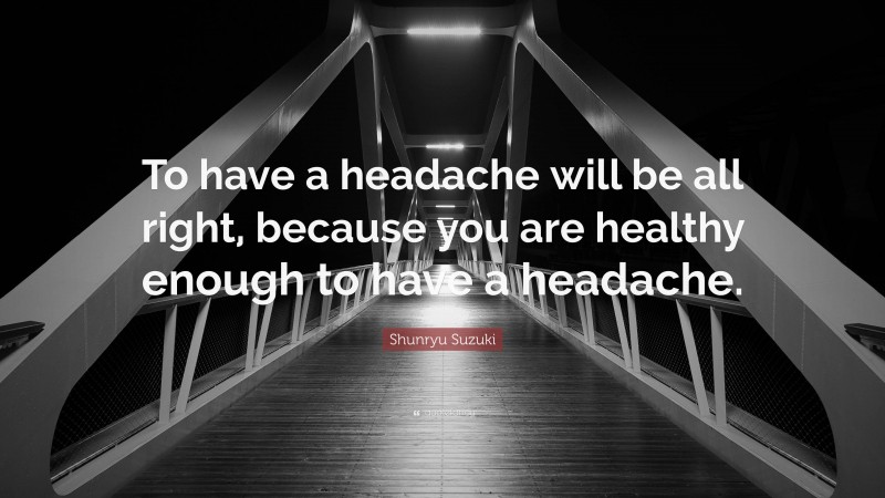 Shunryu Suzuki Quote: “To have a headache will be all right, because you are healthy enough to have a headache.”