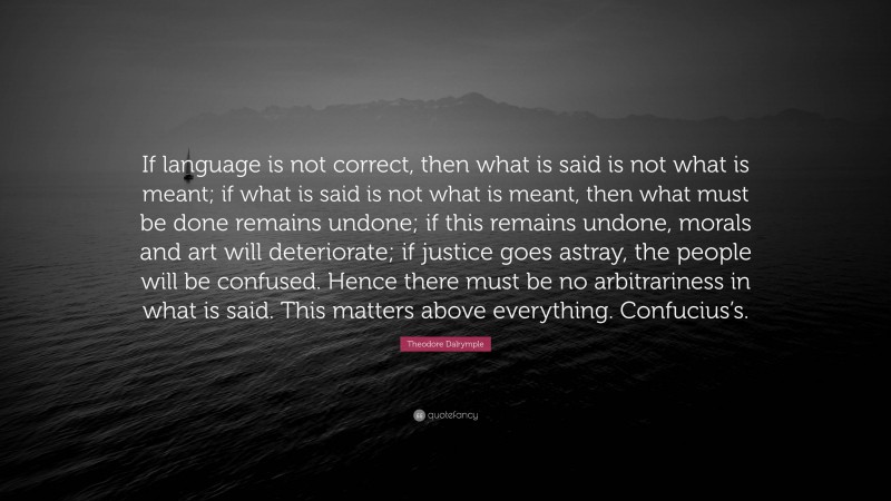 Theodore Dalrymple Quote: “If language is not correct, then what is said is not what is meant; if what is said is not what is meant, then what must be done remains undone; if this remains undone, morals and art will deteriorate; if justice goes astray, the people will be confused. Hence there must be no arbitrariness in what is said. This matters above everything. Confucius’s.”