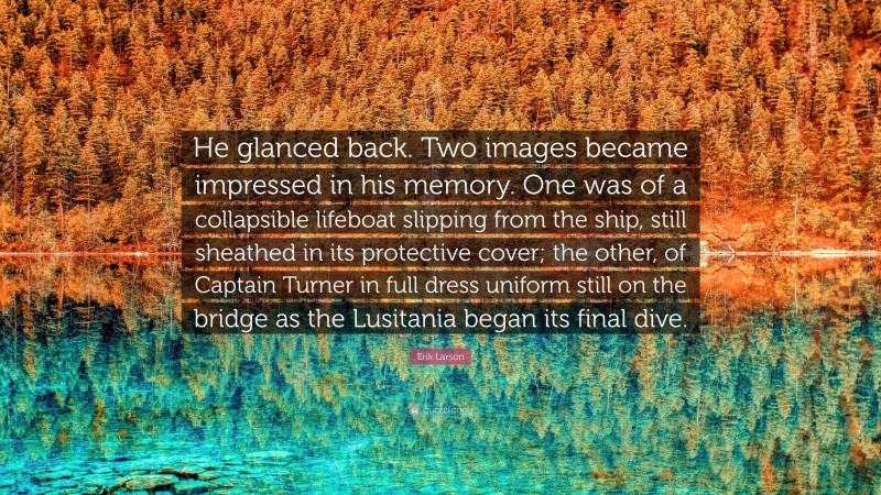 Erik Larson Quote: “He glanced back. Two images became impressed in his memory. One was of a collapsible lifeboat slipping from the ship, still sheathed in its protective cover; the other, of Captain Turner in full dress uniform still on the bridge as the Lusitania began its final dive.”