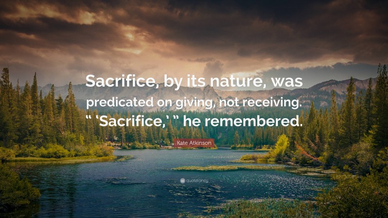 Kate Atkinson Quote: “Sacrifice, by its nature, was predicated on giving, not receiving. “ ‘Sacrifice,’ ” he remembered.”