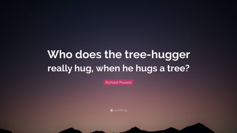 Richard Powers Quote: “Who does the tree-hugger really hug, when he hugs a tree?”