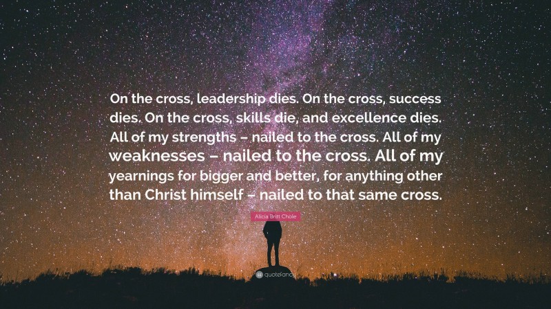 Alicia Britt Chole Quote: “On the cross, leadership dies. On the cross, success dies. On the cross, skills die, and excellence dies. All of my strengths – nailed to the cross. All of my weaknesses – nailed to the cross. All of my yearnings for bigger and better, for anything other than Christ himself – nailed to that same cross.”