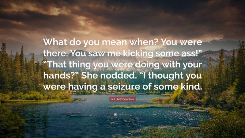 R.L. Mathewson Quote: “What do you mean when? You were there. You saw me kicking some ass!” “That thing you were doing with your hands?” She nodded. “I thought you were having a seizure of some kind.”