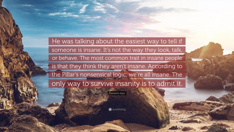 Cameron Jace Quote: “He was talking about the easiest way to tell if someone is insane. It’s not the way they look, talk, or behave. The most common trait in insane people is that they think they aren’t insane. According to the Pillar’s nonsensical logic, we’re all insane. The only way to survive insanity is to admit it.”