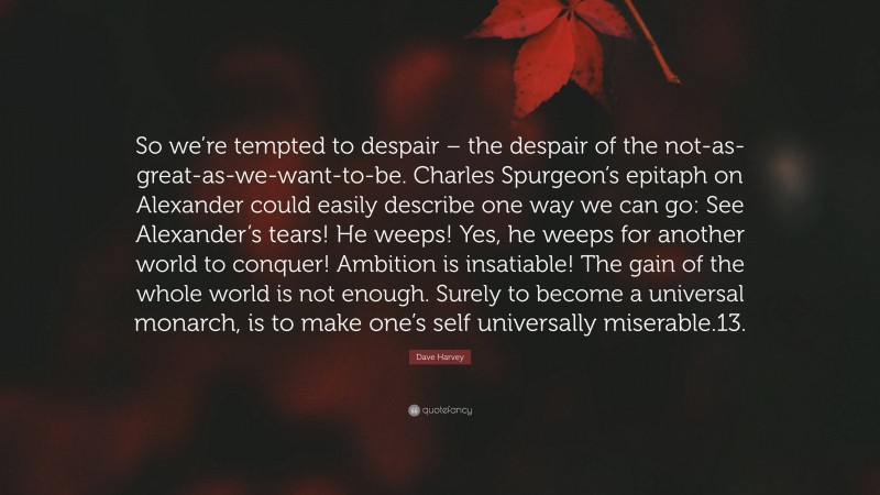 Dave Harvey Quote: “So we’re tempted to despair – the despair of the not-as-great-as-we-want-to-be. Charles Spurgeon’s epitaph on Alexander could easily describe one way we can go: See Alexander’s tears! He weeps! Yes, he weeps for another world to conquer! Ambition is insatiable! The gain of the whole world is not enough. Surely to become a universal monarch, is to make one’s self universally miserable.13.”