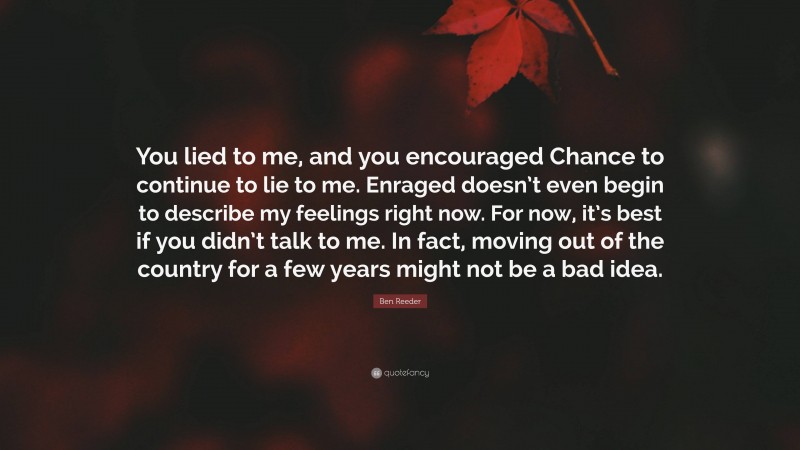 Ben Reeder Quote: “You lied to me, and you encouraged Chance to continue to lie to me. Enraged doesn’t even begin to describe my feelings right now. For now, it’s best if you didn’t talk to me. In fact, moving out of the country for a few years might not be a bad idea.”