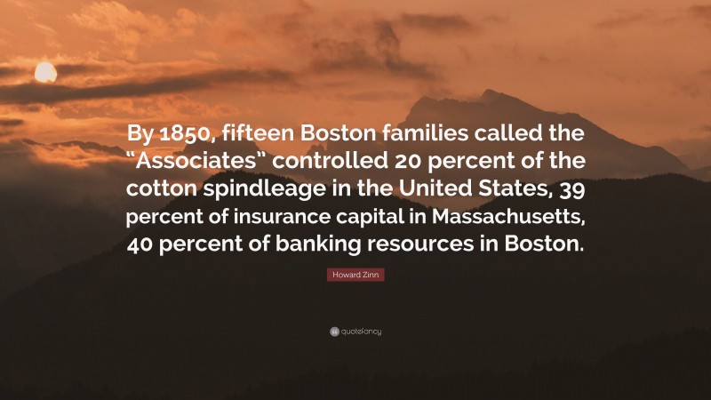 Howard Zinn Quote: “By 1850, fifteen Boston families called the “Associates” controlled 20 percent of the cotton spindleage in the United States, 39 percent of insurance capital in Massachusetts, 40 percent of banking resources in Boston.”