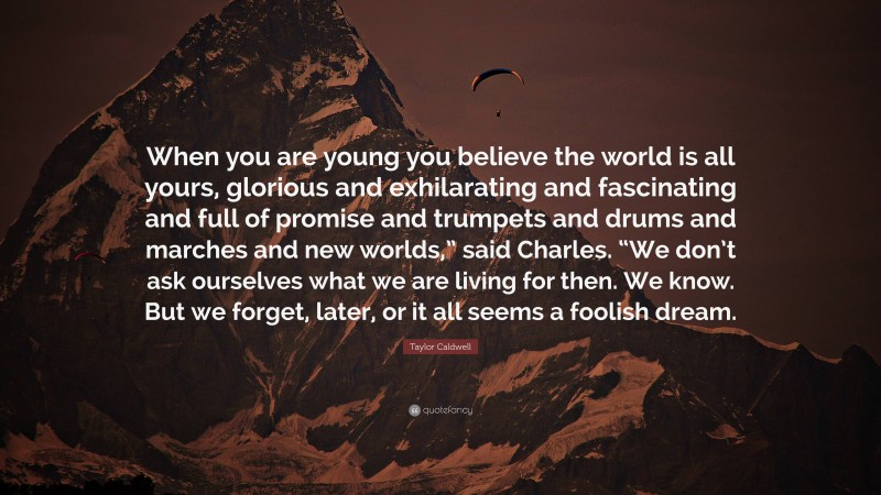 Taylor Caldwell Quote: “When you are young you believe the world is all yours, glorious and exhilarating and fascinating and full of promise and trumpets and drums and marches and new worlds,” said Charles. “We don’t ask ourselves what we are living for then. We know. But we forget, later, or it all seems a foolish dream.”